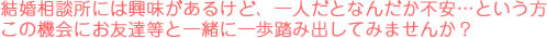 結婚相談所には興味があるけど、一人だとなんだか不安…という方この機会にお友達等と一緒に一歩踏み出してみませんか？