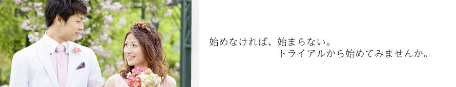 始めなければ、始まらない。トライアルから始めてみませんか。
