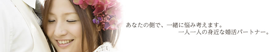 あなたの側で、一緒に悩み考えます。一人一人の身近な婚活パートナー。　　　