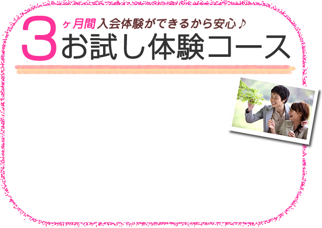 婚活でお悩みの方へ3ヵ月間入会体験ができるから安心♪お試し体験コースいい相手が見つかるかな・・・と、ご心配の方。先ずは3ヶ月のあいだ、入会体験してみませんか?登録会員約60,000名以上の中からお相手の検索や、コンシェルジュのカウンセリングを受けられるので安心。お見合い相手が見つかってから、後でご入会して頂けます。