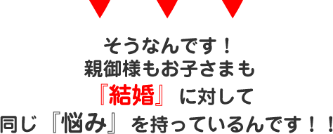 そうなんです！親御様もお子さまも『結婚』に対して同じ『悩み』を持っているんです！！