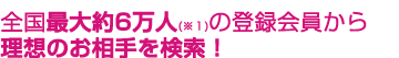 全国最大約6万人(＊1)の登録会員から理想のお相手を検索！