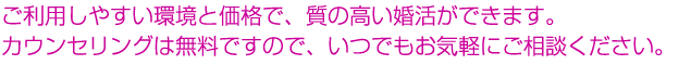 ご利用しやすい環境と価格で、質の高い婚活ができます。カウンセリングは無料ですので、いつでもお気軽にご相談ください。 