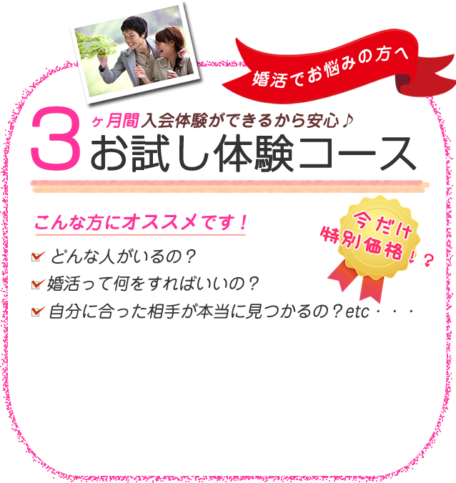 婚活でお悩みの方へ3ヵ月間入会体験ができるから安心♪お試し体験コースこんな方にオススメです！どんな人がいるの？婚活って何をすればいいの？自分に合った相手が本当に見つかるの？etc・・・今だけ特別価格！？