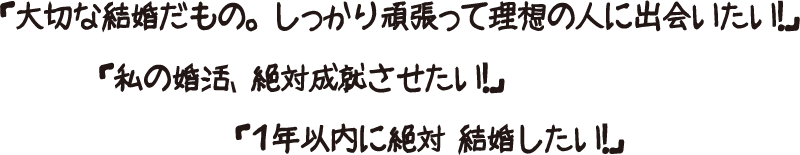 「大切な結婚だもの。しっかり頑張って理想の人に出会いたい！」「私の婚活、絶対成就させたい！」「１年以内に絶対結婚したい！」