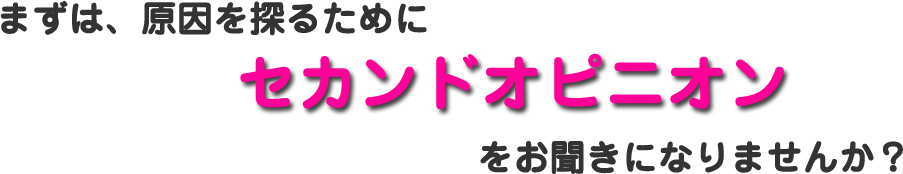 まずは、原因を探るためにセカンドオピニオンをお聞きになりませんか？