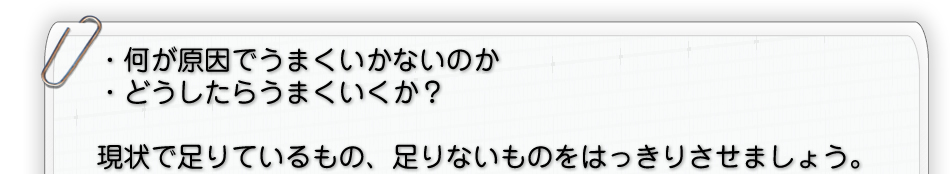 ・何が原因でうまくいかないのか・どうしたらうまくいくか？現状で足りているもの、足りないものをはっきりさせましょう。