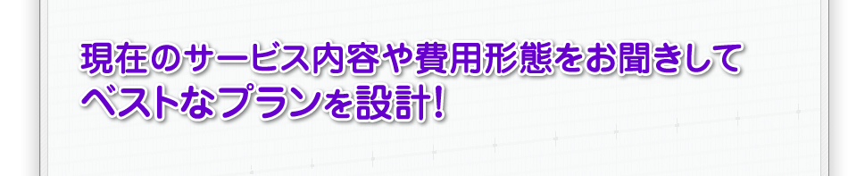 現在のサービス内容や費用形態をお聞きしてベストなプランを設計！