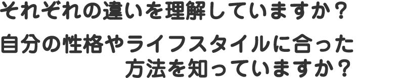 それぞれの違いを理解していますか？自分の性格やライフスタイルに合った方法を知っていますか？