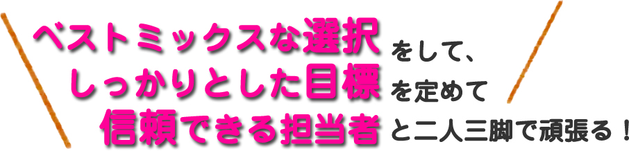 ベストミックスな選択をして、しっかりとした目標を定めて信頼できる担当者と二人三脚で頑張る！