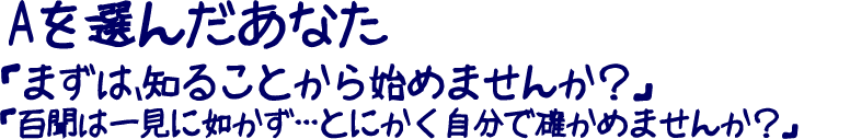 Aを選んだあなた「まずは、知ることから始めませんか？」「百聞は一見に如かず･･･とにかく自分で確かめませんか？」