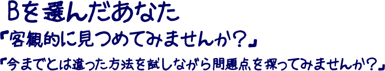 Bを選んだあなた「客観的に見つめてみませんか？」「今までとは違った方法を試しながら問題点を探ってみませんか？」